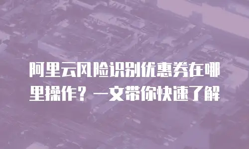阿里云风险识别优惠券在哪里操作？一文带你快速了解