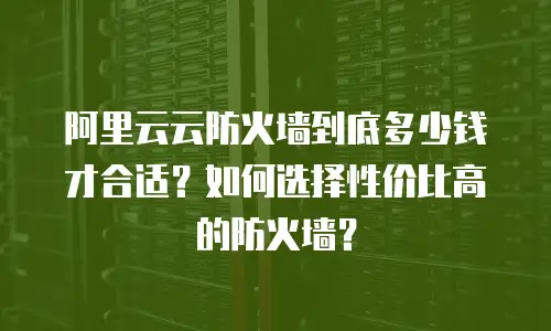 阿里云云防火墙到底多少钱才合适？如何选择性价比高的防火墙？