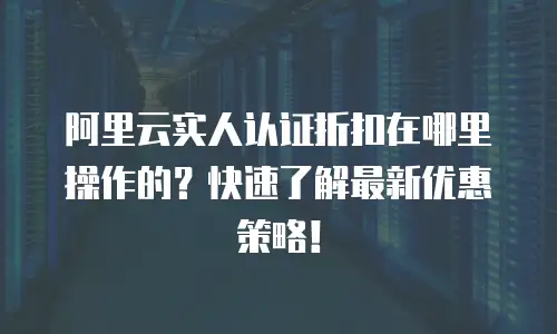 阿里云实人认证折扣在哪里操作的？快速了解最新优惠策略！