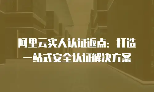 阿里云实人认证返点：打造一站式安全认证解决方案