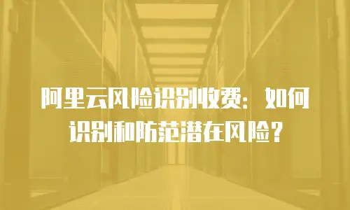 阿里云风险识别收费：如何识别和防范潜在风险？