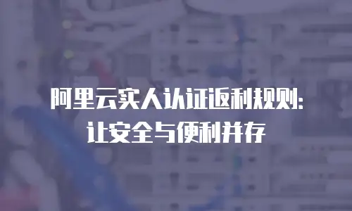 阿里云实人认证返利规则：让安全与便利并存