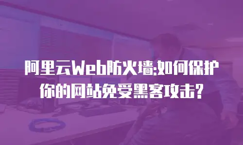 阿里云Web防火墙:如何保护你的网站免受黑客攻击?