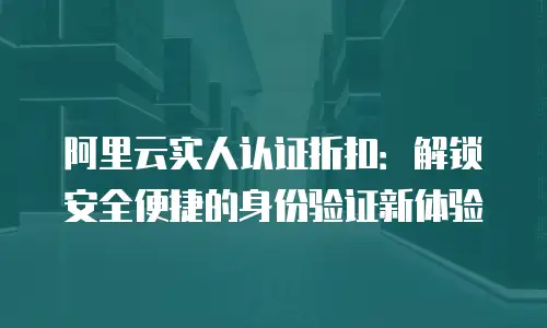 阿里云实人认证折扣：解锁安全便捷的身份验证新体验