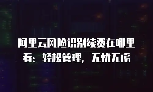 阿里云风险识别续费在哪里看：轻松管理，无忧无虑