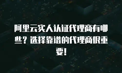 阿里云实人认证代理商有哪些？选择靠谱的代理商很重要！