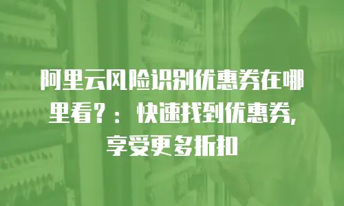 阿里云风险识别优惠券在哪里看？：快速找到优惠券，享受更多折扣