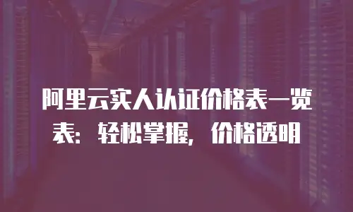 阿里云实人认证价格表一览表：轻松掌握，价格透明