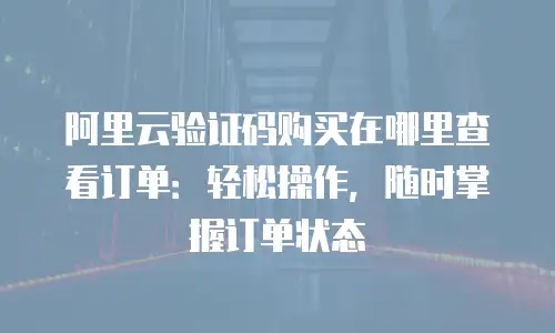 阿里云验证码购买在哪里查看订单：轻松操作，随时掌握订单状态