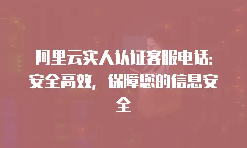 阿里云实人认证客服电话：安全高效，保障您的信息安全