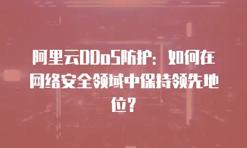 阿里云DDoS防护：如何在网络安全领域中保持领先地位？