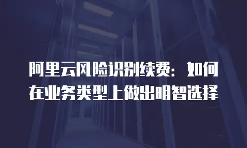 阿里云风险识别续费：如何在业务类型上做出明智选择