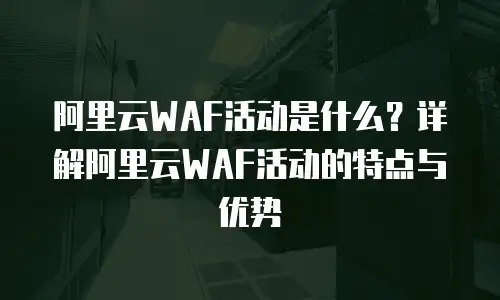 阿里云WAF活动是什么？详解阿里云WAF活动的特点与优势