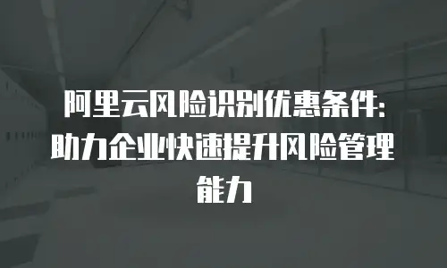 阿里云风险识别优惠条件：助力企业快速提升风险管理能力