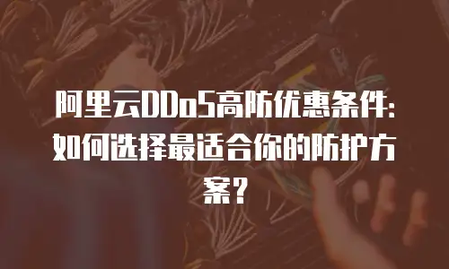 阿里云DDoS高防优惠条件：如何选择最适合你的防护方案？
