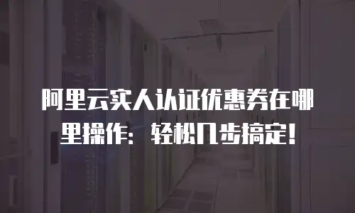 阿里云实人认证优惠券在哪里操作：轻松几步搞定！