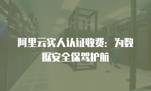 阿里云实人认证收费：为数据安全保驾护航
