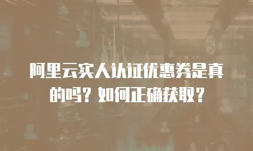 阿里云实人认证优惠券是真的吗？如何正确获取？