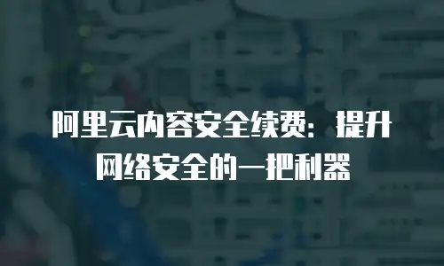 阿里云内容安全续费：提升网络安全的一把利器