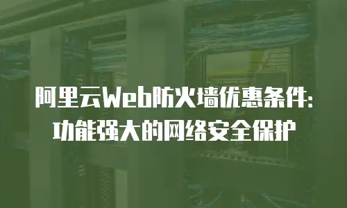 阿里云Web防火墙优惠条件：功能强大的网络安全保护