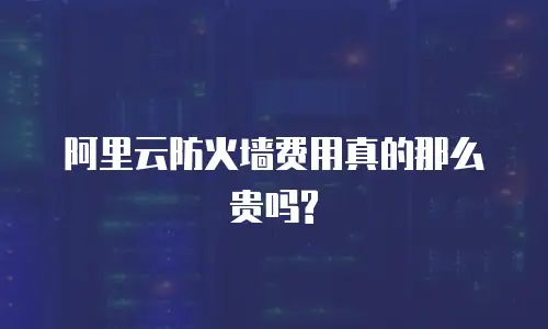 阿里云防火墙费用真的那么贵吗?