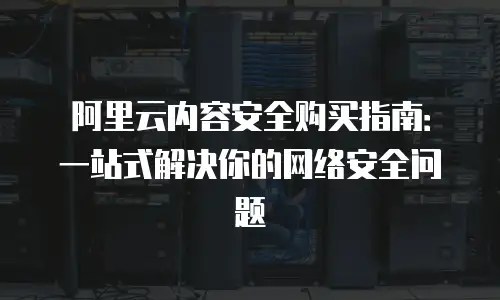阿里云内容安全购买指南：一站式解决你的网络安全问题