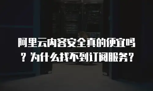 阿里云内容安全真的便宜吗？为什么找不到订阅服务？