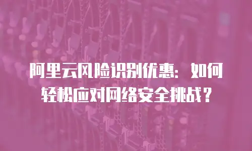 阿里云风险识别优惠：如何轻松应对网络安全挑战？