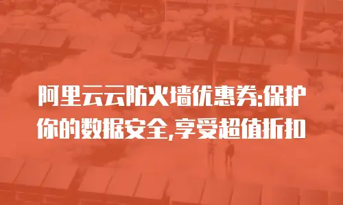 阿里云云防火墙优惠券:保护你的数据安全,享受超值折扣