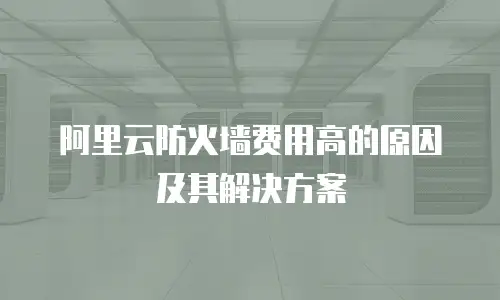 阿里云防火墙费用高的原因及其解决方案