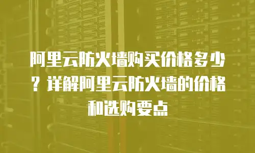 阿里云防火墙购买价格多少？详解阿里云防火墙的价格和选购要点