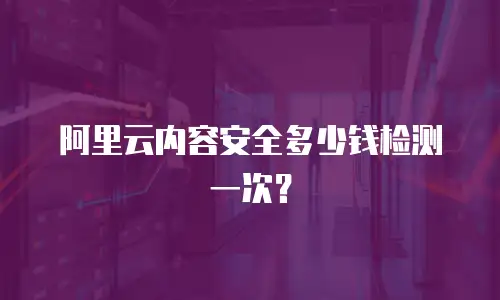 阿里云内容安全多少钱检测一次？