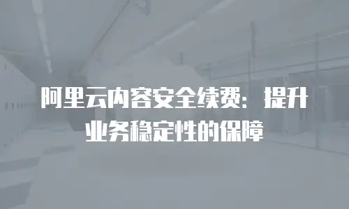 阿里云内容安全续费：提升业务稳定性的保障