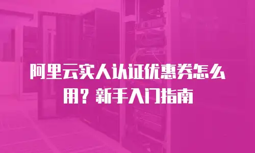 阿里云实人认证优惠券怎么用？新手入门指南