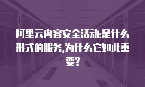 阿里云内容安全活动:是什么形式的服务,为什么它如此重要?