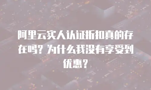阿里云实人认证折扣真的存在吗？为什么我没有享受到优惠？