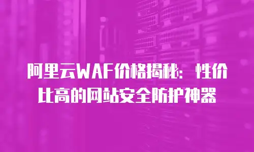 阿里云WAF价格揭秘：性价比高的网站安全防护神器