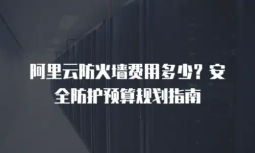阿里云防火墙费用多少？安全防护预算规划指南