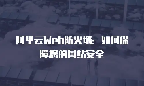 阿里云Web防火墙：如何保障您的网站安全