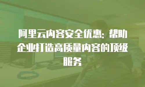 阿里云内容安全优惠: 帮助企业打造高质量内容的顶级服务