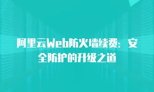 阿里云Web防火墙续费：安全防护的升级之道