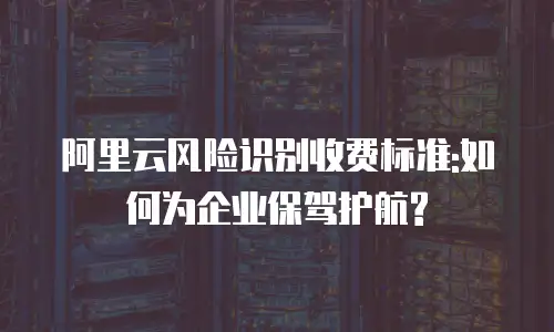 阿里云风险识别收费标准:如何为企业保驾护航?