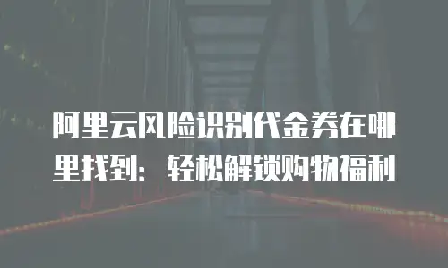 阿里云风险识别代金券在哪里找到：轻松解锁购物福利