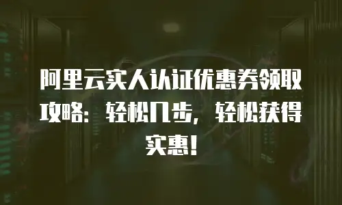 阿里云实人认证优惠券领取攻略：轻松几步，轻松获得实惠！