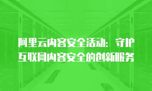阿里云内容安全活动：守护互联网内容安全的创新服务