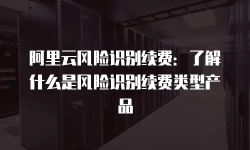 阿里云风险识别续费：了解什么是风险识别续费类型产品