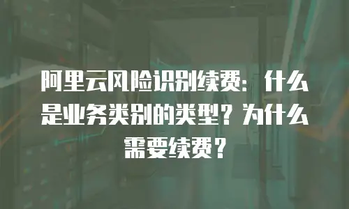 阿里云风险识别续费：什么是业务类别的类型？为什么需要续费？