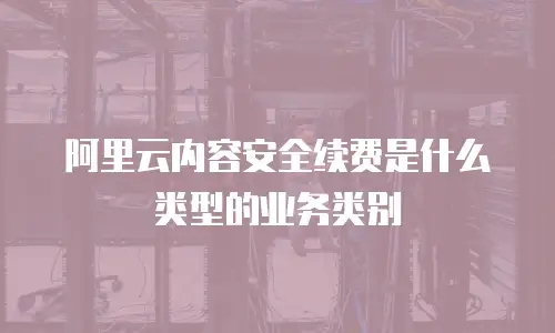 阿里云内容安全续费是什么类型的业务类别