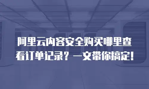 阿里云内容安全购买哪里查看订单记录？一文带你搞定！