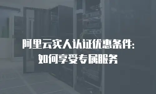 阿里云实人认证优惠条件：如何享受专属服务